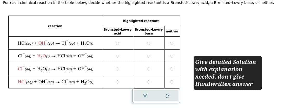 For each chemical reaction in the table below, decide whether the highlighted reactant is a Brønsted-Lowry acid, a Brønsted-Lowry base, or neither.
reaction
HCl(aq) + OH (aq) Cl (aq) + H2O(l)
highlighted reactant
Bronsted-Lowry Bronsted-Lowry neither
acid
base
Cl (aq) + H2O(1)
→>> HCl(aq) + OH (aq)
Cl (aq) + H2O(l)
-
HCl(aq) + OH (aq)
HCl(aq) + OH (aq)
-
Cl (aq) + H2O(l)
Give detailed Solution
with explanation
needed. don't give
Handwritten answer