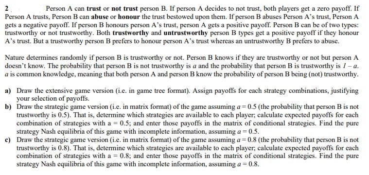 Person A can trust or not trust person B. If person A decides to not trust, both players get a zero payoff. If
Person A trusts, Person B can abuse or honour the trust bestowed upon them. If person B abuses Person A's trust, Person A
gets a negative payoff. If person B honours person A's trust, person A gets a positive payoff. Person B can be of two types:
trustworthy or not trustworthy. Both trustworthy and untrustworthy person B types get a positive payoff if they honour
A's trust. But a trustworthy person B prefers to honour person A's trust whereas an untrustworthy B prefers to abuse.
2
Nature determines randomly if person B is trustworthy or not. Person B knows if they are trustworthy or not but person A
doesn't know. The probability that person B is not trustworthy is a and the probability that person B is trustworthy is 1 a.
a is common knowledge, meaning that both person A and person B know the probability of person B being (not) trustworthy.
a) Draw the extensive game version (i.e. in game tree format). Assign payoffs for each strategy combinations, justifying
your selection of payoffs.
b) Draw the strategic game version (i.e. in matrix format) of the game assuming a = 0.5 (the probability that person B is not
trustworthy is 0.5). That is, determine which strategies are available to each player; calculate expected payoffs for each
combination of strategies with a = 0.5; and enter those payoffs in the matrix of conditional strategies. Find the pure
strategy Nash equilibria of this game with incomplete information, assuming a = 0.5.
c) Draw the strategic game version (i.e. in matrix format) of the game assuming a=0.8 (the probability that person B is not
trustworthy is 0.8). That is, determine which strategies are available to each player; calculate expected payoffs for each
combination of strategies with a = 0.8; and enter those payoffs in the matrix of conditional strategies. Find the pure
strategy Nash equilibria of this game with incomplete information, assuming a = 0.8.
