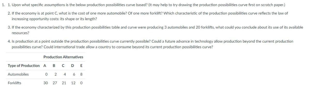 1. 1. Upon what specific assumptions is the below production possibilities curve based? (It may help to try drawing the production possibilities curve first on scratch paper.)
2. If the economy is at point C, what is the cost of one more automobile? Of one more forklift? Which characteristic of the production possibilities curve reflects the law of
increasing opportunity costs: its shape or its length?
3. If the economy characterized by this production possibilities table and curve were producing 3 automobiles and 20 forklifts, what could you conclude about its use of its available
resources?
4. Is production at a point outside the production possibilities curve currently possible? Could a future advance in technology allow production beyond the current production
possibilities curve? Could international trade allow a country to consume beyond its current production possibilities curve?
Production Alternatives
Type of Production A
B
D
Automobiles
4
6
8
Forklifts
30
27
21
12
