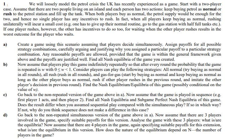 We will loosely model the petrol crisis the UK has recently experienced as a game. Start with a two-player
case. Assume that there are two people living on an island and each person has two actions: keep buying petrol as normal or
rush to the petrol station and fill up the tank. When both players buy as normal, the petrol supply would be enough for the
two, and hence no single player has any incentives to rush. In fact, when all players keep buying as normal, rushing
unilaterally will incur a small cost (e.g. one has to give up their normal routine, go to the gas station with half full tanks etc.).
If one player rushes, however, the other has incentives to do so too, for waiting when the other player rushes results in the
worst outcome for the player who waits.
Create a game using this scenario assuming that players decide simultaneously. Assign payoffs for all possible
strategy combinations, carefully arguing and justifying why you assigned a particular payoff to a particular strategy
combination. Any reasonable payoffs are allowed, provided that the game is within the general framework given
above and the payoffs are justified well. Find all Nash equilibria of the game you created.
а)
Now assume that players play this game indefinitely repeatedly so that after every round the probability that the game
is repeated is w with 0<w< 1. Consider players can play the following strategies: All normal (try buying as normal
in all rounds), all rush (rush in all rounds), and gas-for-gas (start by buying as normal and keep buying as normal as
long as the other player buys as normal, rush if other player rushes in the previous round, and imitate the other
player's decision in previous round). Find the Nash Equilibrium/Equilibria of this game (possibly conditional on the
value of w).
Go back to the non-repeated version of the game above in a). Now assume that the game is played in sequence (e.g.
first player 1 acts, and then player 2). Find all Nash Equilibria and Subgame Perfect Nash Equilibria of this game.
Does the result differ when you assumed sequential play compared with the simultaneous play? If so in which way?
If not, why do you think sequence does not make a difference in this case?
Go back to the non-repeated simultaneous version of the game above in a). Now assume that there are 3 players
involved in the game, specify suitable payoffs for this version. Analyse the game with these 3 players: what is/are
the equilibria? Now assume that there are 4 players in the game, again specifying suitable payoffs for this extension,
what is/are the equilibrium in this version. How does the nature of the equilibrium depend on N-the number of
players in the game?
b)
c)
d)
