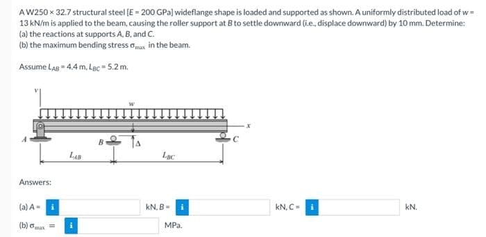 AW250 x 32.7 structural steel [E = 200 GPa] wideflange shape is loaded and supported as shown. A uniformly distributed load of w=
13 kN/m is applied to the beam, causing the roller support at B to settle downward (i.e., displace downward) by 10 mm. Determine:
(a) the reactions at supports A, B, and C.
(b) the maximum bending stress max in the beam.
Assume LAB = 4.4 m, LBc=5.2 m.
Answers:
(a) A = i
(b) omax =
LAB
i
B
LBC
KN, B=
MPa.
x
kN, C =
kN.