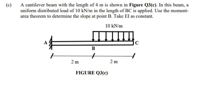 (c)
A cantilever beam with the length of 4 m is shown in Figure Q3(c). In this beam, a
uniform distributed load of 10 kN/m in the length of BC is applied. Use the moment-
area theorem to determine the slope at point B. Take EI as constant.
10 kN/m
2m
B
FIGURE Q3(c)
2 m
с
