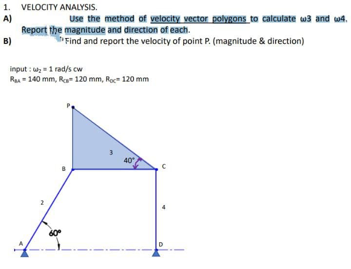 1. VELOCITY ANALYSIS.
A)
B)
Use the method of velocity vector polygons to calculate w3 and w4.
Report the magnitude and direction of each.
Find and report the velocity of point P. (magnitude & direction)
input: w₂1 rad/s cw
RBA = 140 mm, RCB= 120 mm, Roc= 120 mm
A
2
60°
B
3
40°
C
D