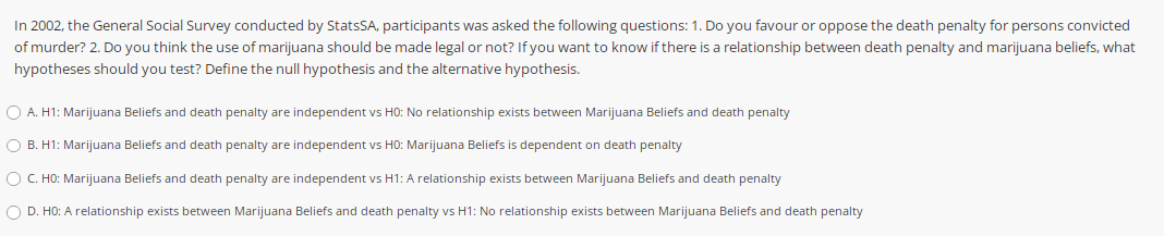 In 2002, the General Social Survey conducted by StatsSA, participants was asked the following questions: 1. Do you favour or oppose the death penalty for persons convicted
of murder? 2. Do you think the use of marijuana should be made legal or not? If you want to know if there is a relationship between death penalty and marijuana beliefs, what
hypotheses should you test? Define the null hypothesis and the alternative hypothesis.
O A. H1: Marijuana Beliefs and death penalty are independent vs HO: No relationship exists between Marijuana Beliefs and death penalty
O B. H1: Marijuana Beliefs and death penalty are independent vs HO: Marijuana Beliefs is dependent on death penalty
O C. HO: Marijuana Beliefs and death penalty are independent vs H1: A relationship exists between Marijuana Beliefs and death penalty
O D. HO: A relationship exists between Marijuana Beliefs and death penalty vs H1: No relationship exists between Marijuana Beliefs and death penalty
