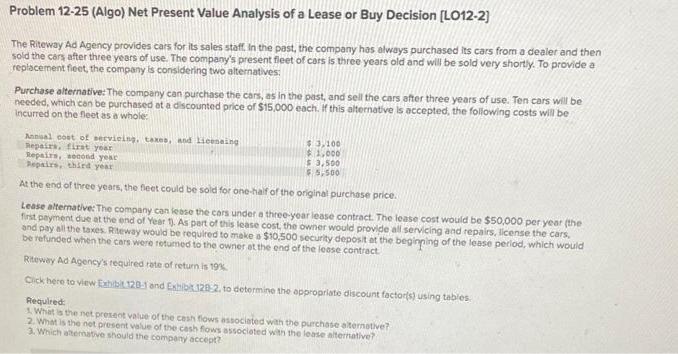 Problem 12-25 (Algo) Net Present Value Analysis of a Lease or Buy Decision [LO12-2]
The Riteway Ad Agency provides cars for its sales staff. In the past, the company has always purchased its cars from a dealer and then
sold the cars after three years of use. The company's present fleet of cars is three years old and will be sold very shortly. To provide a
replacement fleet, the company is considering two alternatives:
Purchase alternative: The company can purchase the cars, as in the past, and sell the cars after three years of use. Ten cars will be
needed, which can be purchased at a discounted price of $15,000 each. If this alternative is accepted, the following costs will be
Incurred on the fleet as a whole:
Annual cost of servicing, taxes, and licensing
Repairs, first year
Repairs, second year
Repairs, third year
At the end of three years, the fleet could be sold for one-half of the original purchase price.
Lease alternative: The company can lease the cars under a three-year lease contract. The lease cost would be $50,000 per year (the
first payment due at the end of Year 1). As part of this lease cost, the owner would provide all servicing and repairs, license the cars,
and pay all the taxes. Riteway would be required to make a $10,500 security deposit at the beginning of the lease period, which would
be refunded when the cars were retumed to the owner at the end of the lease contract.
$3,100
$1,000
$3,500
$5,500
Riteway Ad Agency's required rate of return is 19%
Click here to view Exhibit 128-1 and Exhibit 128-2, to determine the appropriate discount factor(s) using tables.
Required:
1. What is the net present value of the cash flows associated with the purchase alternative?
2. What is the net present value of the cash flows associated with the lease alternative?
3. Which alternative should the company accept?