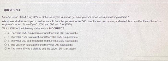 QUESTION 3
A media report stated "Only 35% of all house buyers in Ireland get an engineer's report when purchasing a house
A business student surveyed a random sample from this population, i.e. 360 recent house purchasers, and asked them whether they obtained an
engineer's report. 54 said "yes" (15%) and 306 said "no" (85%).
Which ONE of the following statements is INCORRECT
O a The value 35% is a parameter and the value 360 is a statistic
O b. The value 15% is a statistic and the value 35% is a parameter
O c. The value 360 is a parameter and the value 35% is a statistic
Od The value 54 is a statistic and the value 306 is a statistic
Oo. The value 85% is a statistic and the value 15% is a statistic