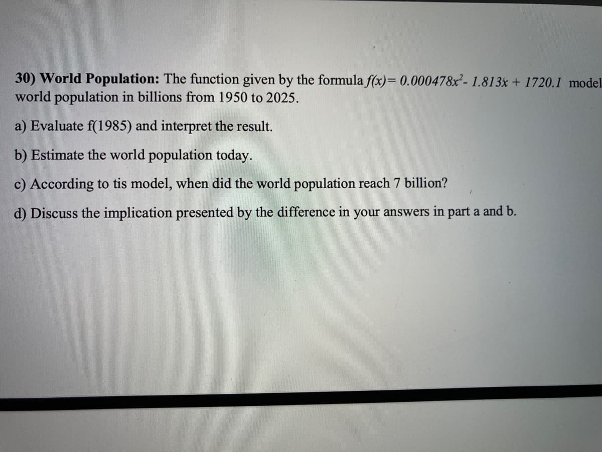 30) World Population: The function given by the formula f(x)= 0.000478x- 1.813x + 1720.1 model
world population in billions from 1950 to 2025.
a) Evaluate f(1985) and interpret the result.
b) Estimate the world population today.
c) According to tis model, when did the world population reach 7 billion?
d) Discuss the implication presented by the difference in your answers in part a and b.
