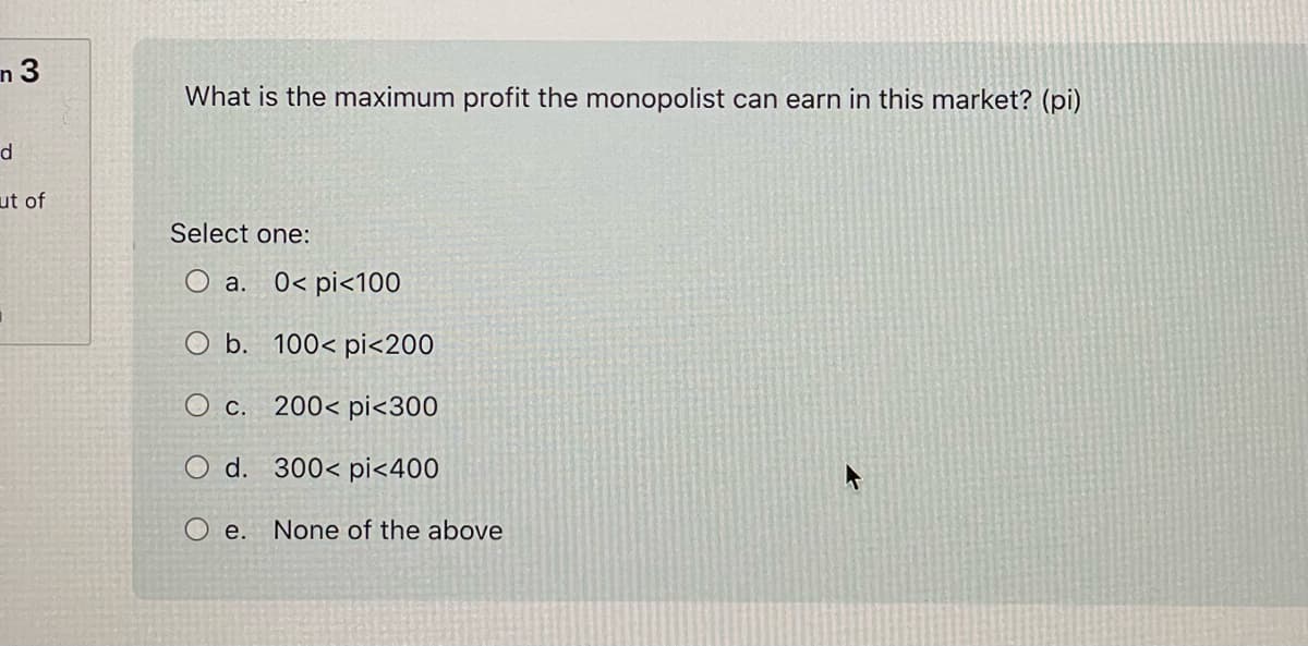 n3
d
ut of
What is the maximum profit the monopolist can earn in this market? (pi)
Select one:
a.
0< pi<100
O b.
100< pi<200
O c. 200< pi<300
O d. 300< pi<400
O e. None of the above