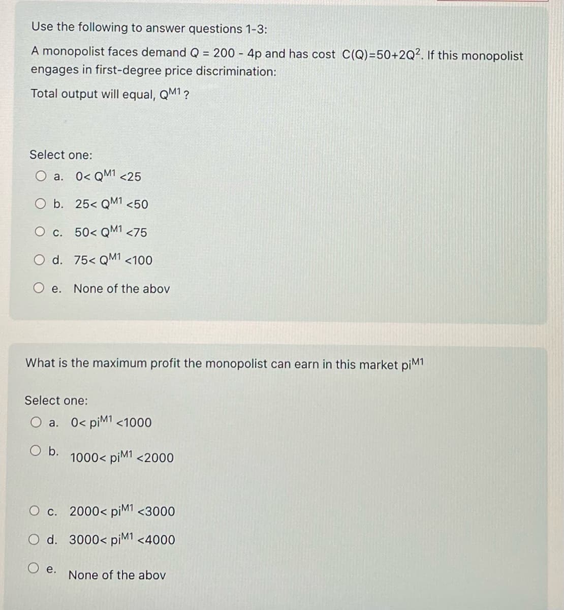 Use the following to answer questions 1-3:
A monopolist faces demand Q = 200 - 4p and has cost C(Q)=50+2Q2. If this monopolist
engages in first-degree price discrimination:
Total output will equal, QM1 ?
Select one:
a. 0< QM¹ <25
b.
25< QM¹ <50
O c. 50< QM1 <75
d. 75< QM1 <100
e. None of the abov
What is the maximum profit the monopolist can earn in this market piM1
Select one:
a. 0< piM1 <1000
O b.
O c.
O d.
Oe.
1000< piM1 <2000
2000< piM1 <3000
3000< piM1 <4000
None of the abov