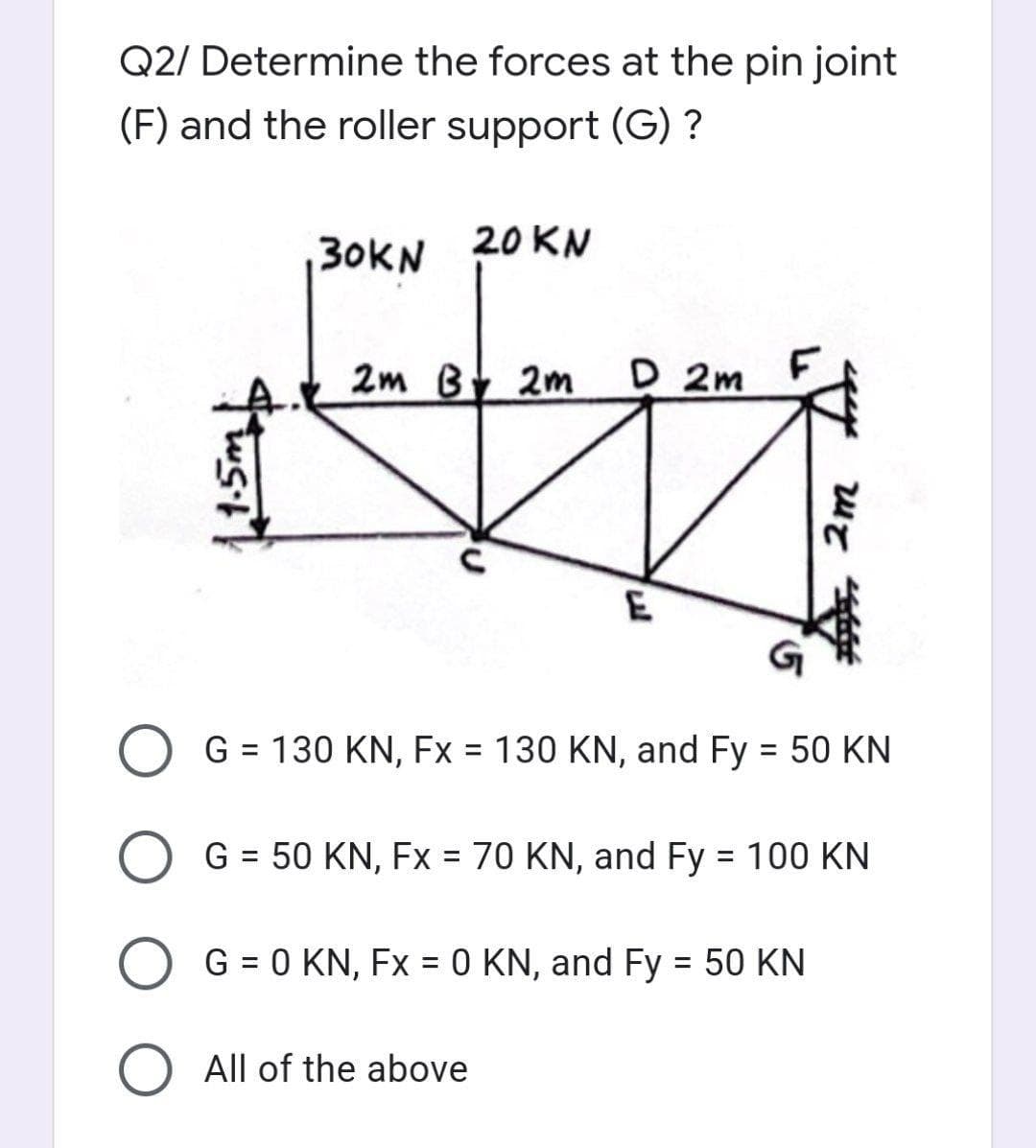 Q2/ Determine the forces at the pin joint
(F) and the roller support (G) ?
30KN
20 KN
2m By 2m
D 2m
E
G = 130 KN, Fx = 130 KN, and Fy = 50 KN
%3D
%3D
G = 50 KN, Fx = 70 KN, and Fy = 100 KN
%3D
%3D
%3D
O G = 0 KN, Fx = 0 KN, and Fy 50 KN
%3D
All of the above
2m
