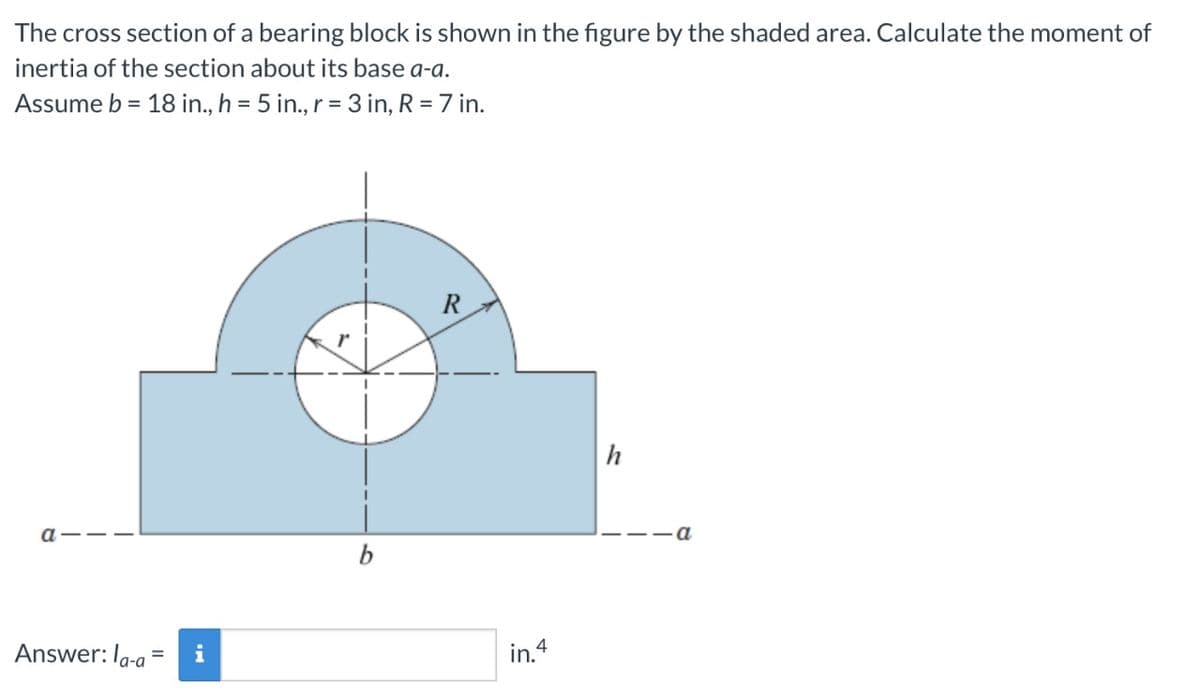 The cross section of a bearing block is shown in the figure by the shaded area. Calculate the moment of
inertia of the section about its base a-a.
Assume b = 18 in., h = 5 in., r = 3 in, R = 7 in.
R
h
a
b
Answer: Ia-a
i
in.4
=
