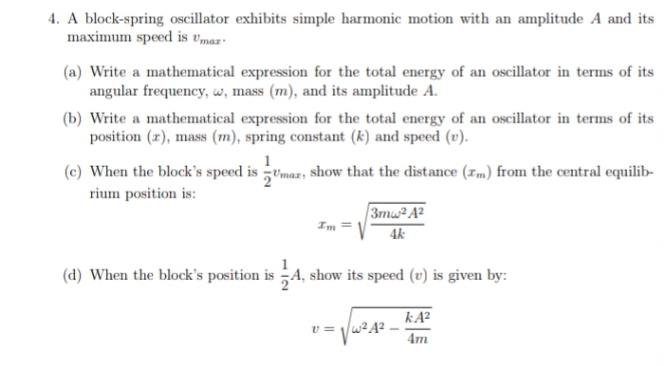 4. A block-spring oscillator exhibits simple harmonic motion with an amplitude A and its
maximum speed is vmar-
(a) Write a mathematical expression for the total energy of an oscillator in terms of its
angular frequency, w, mass (m), and its amplitude A.
(b) Write a mathematical expression for the total energy of an oscillator in terms of its
position (r), mass (m), spring constant (k) and speed (v).
1
(c) When the block's speed is Umaz; Sshow that the distance (Im) from the central equilib-
rium position is:
3mw²A²
Im
4k
(d) When the block's position is A, show its speed (v) is given by:
kA?
v = /w²A?
4m
