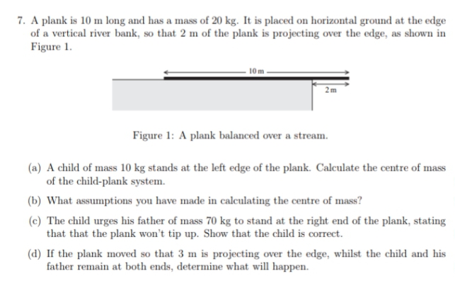 7. A plank is 10 m long and has a mass of 20 kg. It is placed on horizontal ground at the edge
of a vertical river bank, so that 2 m of the plank is projecting over the edge, as shown in
Figure 1.
10m.
2m
Figure 1: A plank balanced over a stream.
(a) A child of mass 10 kg stands at the left edge of the plank. Calculate the centre of mass
of the child-plank system.
(b) What assumptions you have made in calculating the centre of mass?
(c) The child urges his father of mass 70 kg to stand at the right end of the plank, stating
that that the plank won't tip up. Show that the child is correct.
(d) If the plank moved so that 3 m is projecting over the edge, whilst the child and his
father remain at both ends, determine what will happen.
