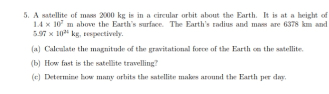 5. A satellite of mass 2000 kg is in a circular orbit about the Earth. It is at a height of
1.4 x 107 m above the Earth's surface. The Earth's radius and mass are 6378 km and
5.97 x 1024 kg, respectively.
(a) Calculate the magnitude of the gravitational force of the Earth on the satellite.
(b) How fast is the satellite travelling?
(c) Determine how many orbits the satellite makes around the Earth per day.
