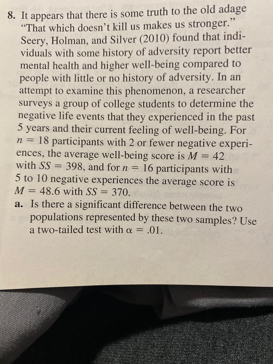 8. It
that there is some truth to the old adage
appears
"That which doesn't kill us makes us stronger."
Seery, Holman, and Silver (2010) found that indi-
viduals with some history of adversity report better
mental health and higher well-being compared to
people with little or no history of adversity. In an
attempt to examine this phenomenon, a researcher
surveys a group of college students to determine the
negative life events that they experienced in the past
5 years and their current feeling of well-being. For
n = 18 participants with 2 or fewer negative experi-
ences, the average well-being score is M
with SS = 398, and for n =
5 to 10 negative experiences the average score is
48.6 with SS = 370.
a. Is there a significant difference between the two
populations represented by these two samples? Use
a two-tailed test with a = .01.
95
42
16 participants with
M
