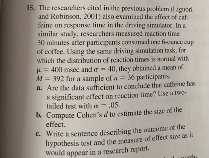 15. The researchers cited in the previous problem (Liguori
and Robinson, 2001) also examined the effect of caf-
feine on response time in the driving simulator. In a
similar study, researchers measured reaction time
30 minutes after participants consumed one 6-ounce cup
of coffee. Using the same driving simulation task, for
which the distribution of reaction times is normal with
u = 400 msec and o = 40, they obtained a mean of
M = 392 for a sample of n =
a. Are the data sufficient to conclude that caffeine has
a significant effect on reaction time? Use a two-
tailed test with a = .05.
36 participants.
%3D
%3D
D. Compute Cohen's d to estimate the size of the
effect.
C. Write a sentence describing the outcome of the
hypothesis test and the measure of effect size as it
would appear in a research report.
- porth-
