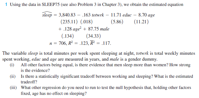 1 Using the data in SLEEP75 (see also Problem 3 in Chapter 3), we obtain the estimated equation
sleep = 3,840.83 - .163 totwrk – 11.71 educ – 8.70 age
(235.11) (.018)
+ .128 age + 87.75 male
(34.33)
n = 706, R² = .123, R² = .117.
(5.86)
(11.21)
(.134)
The variable sleep is total minutes per week spent sleeping at night, totwrk is total weekly minutes
spent working, educ and age are measured in years, and male is a gender dummy.
(i) All other factors being equal, is there evidence that men sleep more than women? How strong
is the evidence?
(ii) Is there a statistically significant tradeoff between working and sleeping? What is the estimated
tradeoff?
(iii) What other regression do you need to run to test the null hypothesis that, holding other factors
fixed, age has no effect on sleeping?
