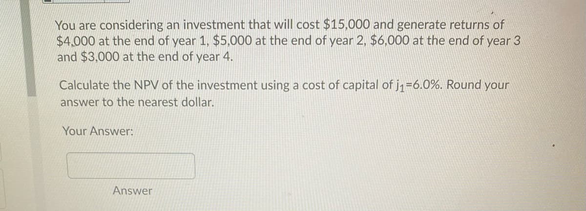 You are considering an investment that will cost $15,000 and generate returns of
$4,000 at the end of year 1, $5,000 at the end of year 2, $6,000 at the end of year 3
and $3,000 at the end of year 4.
Calculate the NPV of the investment using a cost of capital of j1=6.0%. Round your
answer to the nearest dollar.
Your Answer:
Answer
