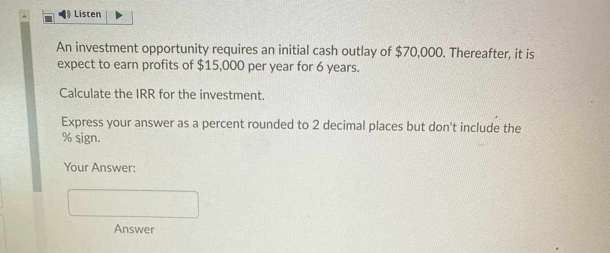 D Listen
An investment opportunity requires an initial cash outlay of $70,000. Thereafter, it is
expect to earn profits of $15,000 per year for 6 years.
Calculate the IRR for the investment.
Express your answer as a percent rounded to 2 decimal places but don't include the
% sign.
Your Answer:
Answer
