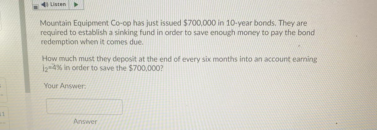 1) Listen
Mountain Equipment Co-op has just issued $700,000 in 10-year bonds. They are
required to establish a sinking fund in order to save enough money to pay the bond
redemption when it comes due.
How much must they deposit at the end of every six months into an account earning
j2=4% in order to save the $700,000?
Your Answer:
11
Answer
