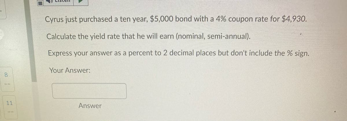 Cyrus just purchased a ten year, $5,000 bond with a 4% coupon rate for $4,930.
Calculate the yield rate that he will earn (nominal, semi-annual).
Express your answer as a percent to 2 decimal places but don't include the % sign.
Your Answer:
8.
11
Answer
