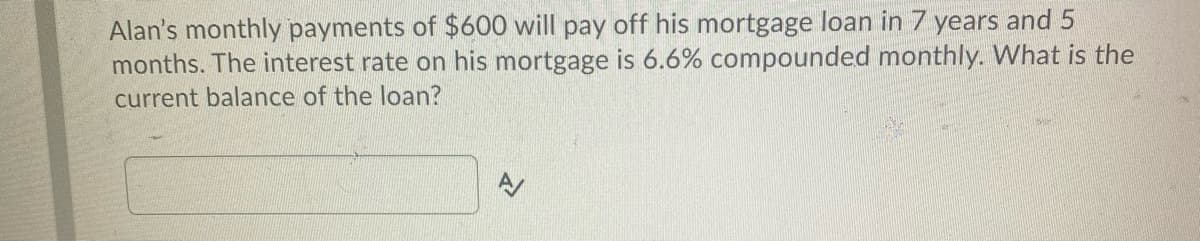 Alan's monthly payments of $600 will pay off his mortgage loan in 7 years and 5
months. The interest rate on his mortgage is 6.6% compounded monthly. What is the
current balance of the loan?
