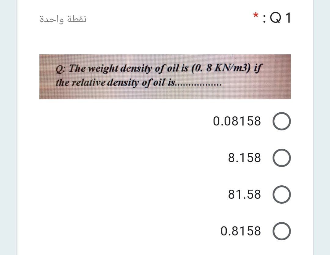نقطة واحدة
*:Q 1
Q: The weight density of oil is (0. 8 KN/m3) if
the relative density of oil is. .
0.08158 O
8.158
81.58
0.8158 O
