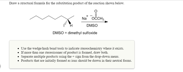 Draw a structural formula for the substitution product of the reaction shown below.
Na" OCCH3
DMSO
DMSO = dimethyl sulfoxide
• Use the wedge/hash bond tools to indicate stereochemistry where it exists.
• If more than one stereoisomer of product is formed, draw both.
• Separate multiple products using the + sign from the drop-down menu.
• Products that are initially formed as ions should be drawn in their neutral forms.
