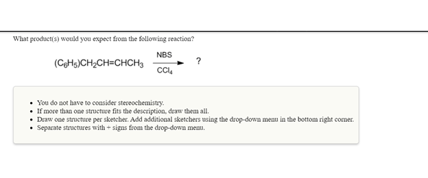 What product(s) would you expect from the following reaction?
NBS
(CeHs)CH2CH=CHCH3
?
• You do not have to consider stereochemistry.
• If more than one structure fits the description, draw them all.
• Draw one structure per sketcher. Add additional sketchers using the drop-down menu in the bottom right corner.
• Separate structures with + signs from the drop-down memu.
