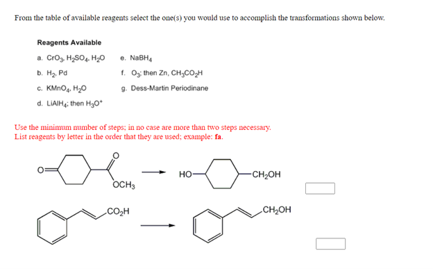 From the table of available reagents select the one(s) you would use to accomplish the transformations shown below.
Reagents Available
a. Crog. H,SO4. H20
b. H2. Pd
c. KMNO4. H20
e. NABH4
f. O; then Zn, CH,CO,H
9. Dess-Martin Periodinane
d. LIAIH,; then H30*
Use the minimum number of steps; in no case are more than two steps necessary.
List reagents by letter in the order that they are used; example: fa.
но-
-CH2OH
OCH3
CO2H
CH2OH
