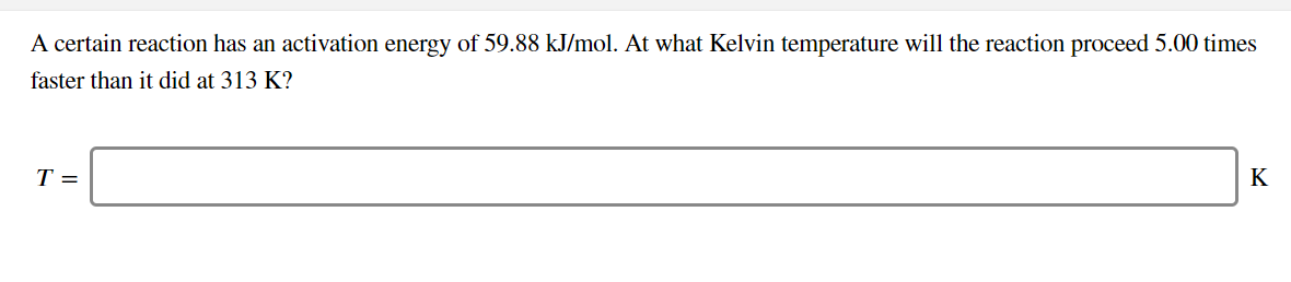A certain reaction has an activation energy of 59.88 kJ/mol. At what Kelvin temperature will the reaction proceed 5.00 times
faster than it did at 313 K?
T =
K
