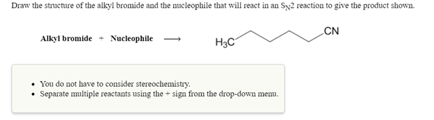 Draw the structure of the alkyl bromide and the nucleophile that will react in an Sy2 reaction to give the product shown.
CN
Alkyl bromide + Nucleophile
H3C
• You do not have to consider stereochemistry.
Separate multiple reactants using the + sign from the drop-down menu.
