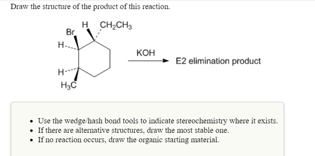 Draw the structure of the product of this reaction.
H CH2CH3
Br
H-..
КОН
E2 elimination product
H--
Use the wedge/hash bond tools to indicate stereochemistry where it exists.
• If there are alternative structures, draw the most stable one.
• If no reaction occurs, draw the organic starting material.
