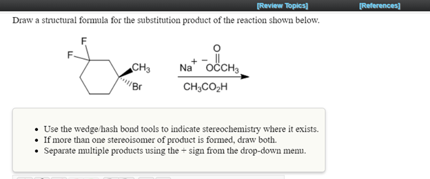 [Review Topics]
[References]
Draw a structural formula for the substitution product of the reaction shown below.
F
CH3
Na" OČCH3
CH;CO2H
Use the wedge/hash bond tools to indicate stereochemistry where it exists.
If more than one stereoisomer of product is formed, draw both.
Separate multiple products using the + sign from the drop-down menu.
