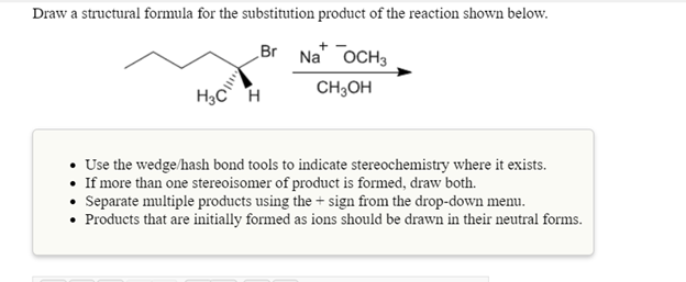 Draw a structural formula for the substitution product of the reaction shown below.
Br Na" OCH3
H3C H
CH;OH
• Use the wedge/hash bond tools to indicate stereochemistry where it exists.
• If more than one stereoisomer of product is formed, draw both.
• Separate multiple products using the + sign from the drop-down menu.
• Products that are initially formed as ions should be drawn in their neutral forms.
