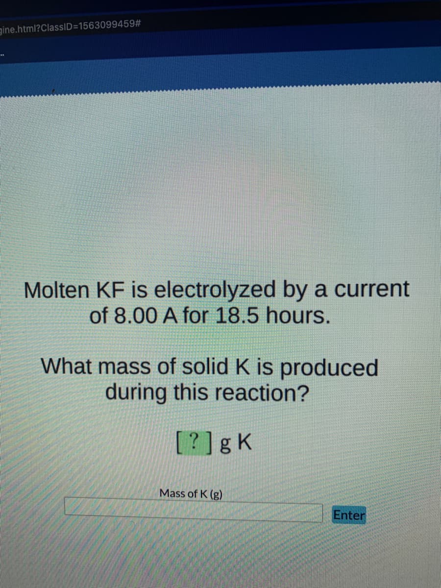 gine.html?ClassID=1563099459#
Molten KF is electrolyzed by a current
of 8.00 A for 18.5 hours.
What mass of solid K is produced
during this reaction?
[?]gK
Mass of K (g)
Enter
