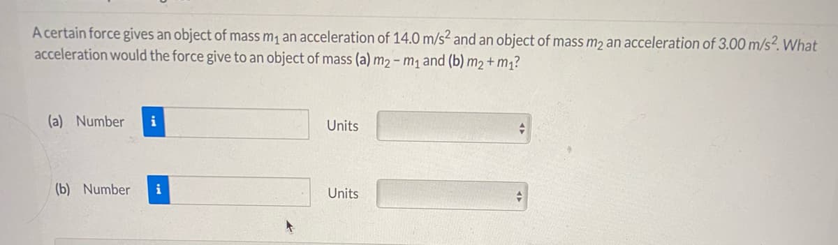 A certain force gives an object of mass m, an acceleration of 14.0 m/s² and an object of mass m2 an acceleration of 3.00 m/s?. What
acceleration would the force give to an object of mass (a) m2 – m1 and (b) m2+ m1?
(a) Number
i
Units
(b) Number
i
Units
