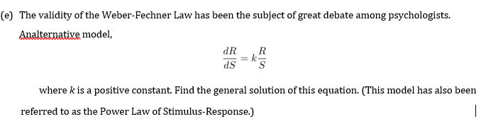 (e) The validity of the Weber-Fechner Law has been the subject of great debate among psychologists.
Analternative model,
dR
R
= k
SP
where k is a positive constant. Find the general solution of this equation. (This model has also been
referred to as the Power Law of Stimulus-Response.)
|
