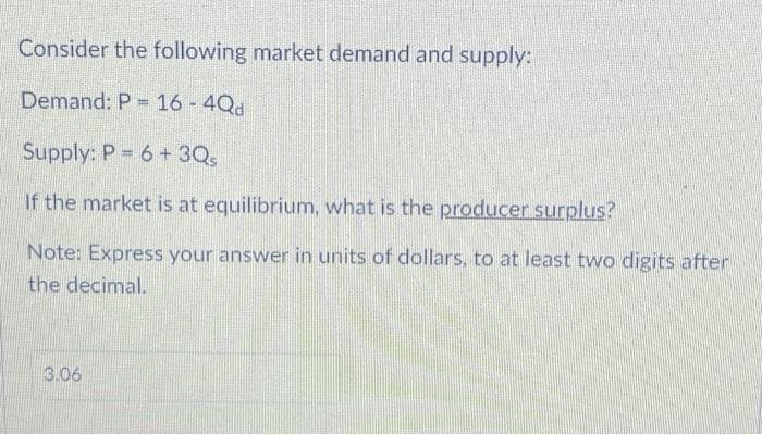 Consider the following market demand and supply:
Demand: P = 16 - 4Qd
Supply: P = 6+ 3Qs
If the market is at equilibrium, what is the producer surplus?
Note: Express your answer in units of dollars, to at least two digits after
the decimal.
3.06