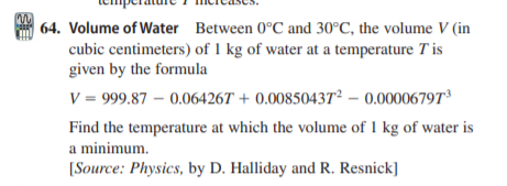 | 64. Volume of Water Between 0°C and 30°C, the volume V (in
cubic centimeters) of 1 kg of water at a temperature T is
given by the formula
V = 999.87 – 0.06426T + 0.00850437² – 0.00006797d
Find the temperature at which the volume of 1 kg of water is
a minimum.
[Source: Physics, by D. Halliday and R. Resnick]
