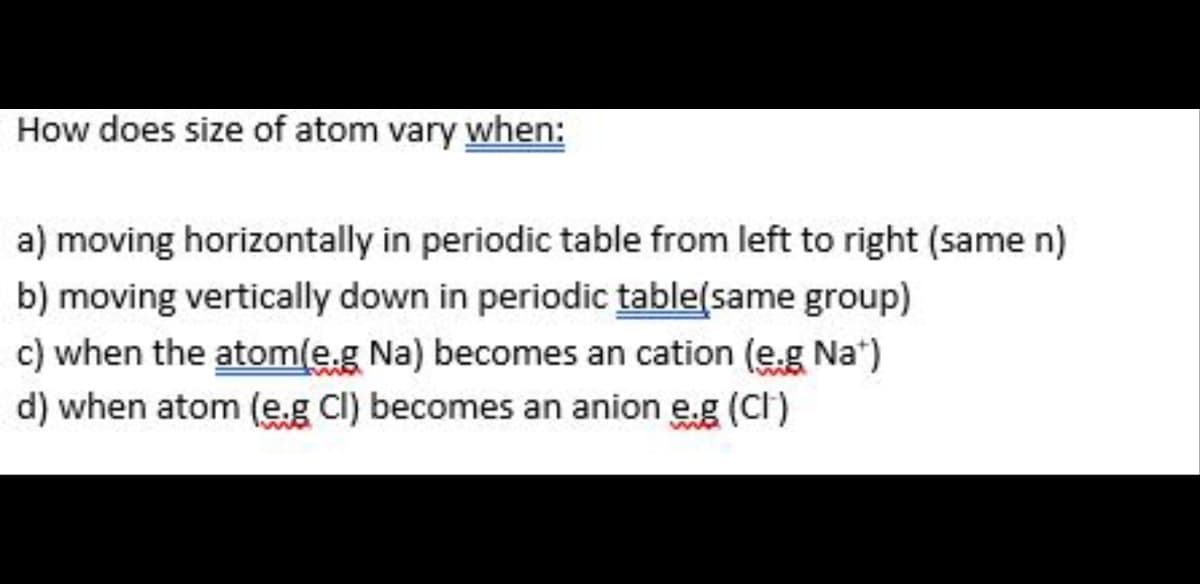 How does size of atom vary when:
a) moving horizontally in periodic table from left to right (same n)
b) moving vertically down in periodic table(same group)
c) when the atom(e.g Na) becomes an cation (e.g Na*)
d) when atom (e.g Cl) becomes an anion e.g (CI)
