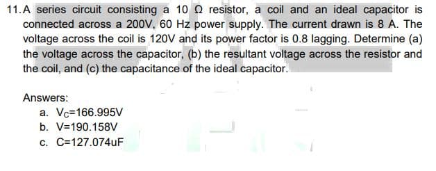 11.A series circuit consisting a 10 Q resistor, a coil and an ideal capacitor is
connected across a 200V, 60 Hz power supply. The current drawn is 8 A. The
voltage across the coil is 120V and its power factor is 0.8 lagging. Determine (a)
the voltage across the capacitor, (b) the resultant voltage across the resistor and
the coil, and (c) the capacitance of the ideal capacitor.
Answers:
a. Vc=166.995V
b. V=190.158V
c. C=127.074uF
