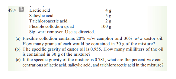 49.13 B Lactic acid
5 g
28
100 g
Salicylic acid
Trichloroacetic acid
Flexible collodion qs ad
Sig: wart remover. Use as directed.
(a) Flexible collodion contains 20% w/w camphor and 30% w/w castor oil.
How many grams of each would be contained in 30 g of the mixture?
(b) The specific gravity of castor oil is 0.955. How many milliliters of the oil
is contained in 30 g of the mixture?
(c) If the specific gravity of the mixture is 0.781, what are the percent w/v con-
centrations of lactic acid, salicylic acid, and trichloroacetic acid in the mixture?
