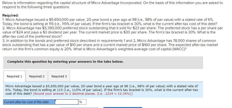 Below is information regarding the capital structure of Micro Advantage Incorporated. On the basis of this information you are asked to
respond to the following three questions:
Required:
1. Micro Advantage issued a $5,650,000 par value, 20-year bond a year ago at 98 (i.e., 98% of par value) with a stated rate 6%.
Today, the bond is selling at 115 (i.e., 115% of par value). If the firm's tax bracket is 30%, what is the current after-tax cost of this debt?
2. Micro Advantage has $5,390,000 preferred stock outstanding that it sold for $23 per share. The preferred stock has a per share par
value of $24 and pays a $3 dividend per year. The current market price is $30 per share. The firm's tax bracket is 30%. What is the
after-tax cost of the preferred stock?
3. In addition to the bonds and preferred stock described in requirements 1 and 2, Micro Advantage has 78,000 shares of common
stock outstanding that has a par value of $10 per share and a current market price of $160 per share. The expected after-tax market
return on the firm's common equity is 20%. What is Micro Advantage's weighted-average cost of capital (WACC)?
Complete this question by entering your answers in the tabs below.
Required 1 Required 2 Required 3
Micro Advantage issued a $5,650,000 par value, 20-year bond a year ago at 98 (i.e., 98% of par value) with a stated rate of
6%. Today, the bond is selling at 115 (i.e., 115% of par value). If the firm's tax bracket is 30%, what is the current after-tax
cost of this debt? (Round your answer to 2 decimal places. (i.e. .1234 = 12.34%))
Current after-tax cost of this debt
%