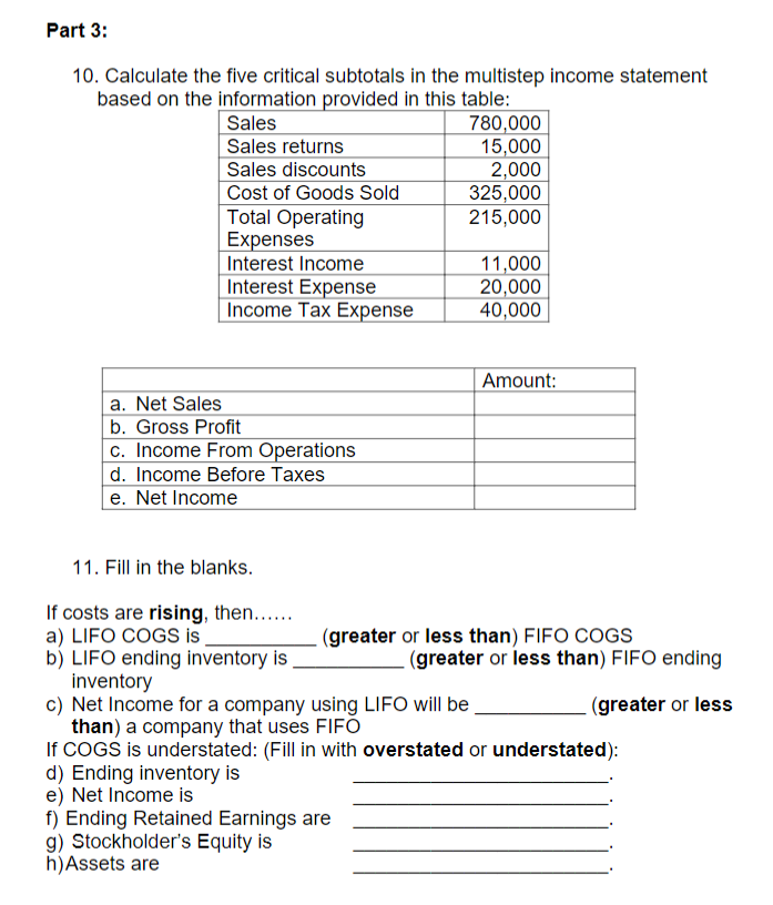 Part 3:
10. Calculate the five critical subtotals in the multistep income statement
based on the information provided in this table:
Sales
Sales returns
Sales discounts
Cost of Goods Sold
Total Operating
Expenses
Interest Income
Interest Expense
Income Tax Expense
a. Net Sales
b. Gross Profit
c. Income From Operations
d. Income Before Taxes
e. Net Income
11. Fill in the blanks.
If costs are rising, then......
a) LIFO COGS is_
b) LIFO ending inventory is
inventory
780,000
15,000
2,000
325,000
215,000
d) Ending inventory is
e) Net Income is
f) Ending Retained Earnings are
g) Stockholder's Equity is
h) Assets are
11,000
20,000
40,000
Amount:
(greater or less than) FIFO COGS
(greater or less than) FIFO ending
(greater or less
c) Net Income for a company using LIFO will be
than) a company that uses FIFO
If COGS is understated: (Fill in with overstated or understated):