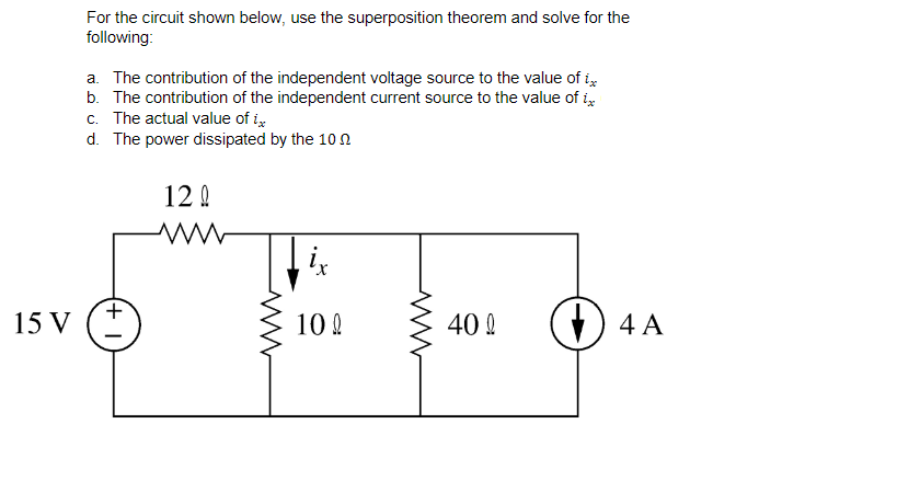 For the circuit shown below, use the superposition theorem and solve for the
following:
a. The contribution of the independent voltage source to the value of i,
b. The contribution of the independent current source to the value of i
c. The actual value of i,
d. The power dissipated by the 10 0
12 Q
15 V
10 0
40 !
+) 4 A
