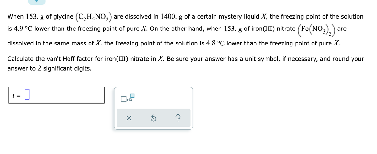 When 153. g of glycine (C,H,NO2)
are dissolved in 1400. g of a certain mystery liquid X, the freezing point of the solution
is 4.9 °C lower than the freezing point of pure X. On the other hand, when 153. g of iron(III) nitrate (Fe(NO,)) are
dissolved in the same mass of X, the freezing point of the solution is 4.8 °C lower than the freezing point of pure X.
Calculate the van't Hoff factor for iron(III) nitrate in X. Be sure your answer has a unit symbol, if necessary, and round your
answer to 2 significant digits.
i = |
