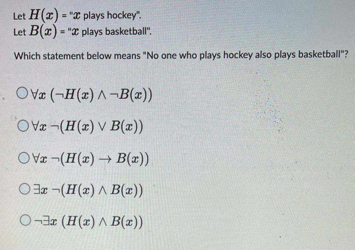 Let H(x) = "x plays hockey".
Let B(x)= " plays basketball".
Which statement below means "No one who plays hockey also plays basketball"?
OVx (-H(x) A-B(x))
OVx-(H(x) v B(x))
OVx-(H(x)→ B(x))
Ox-(H(x) ^ B(x))
O¬3x (H(x) ^ B(x))