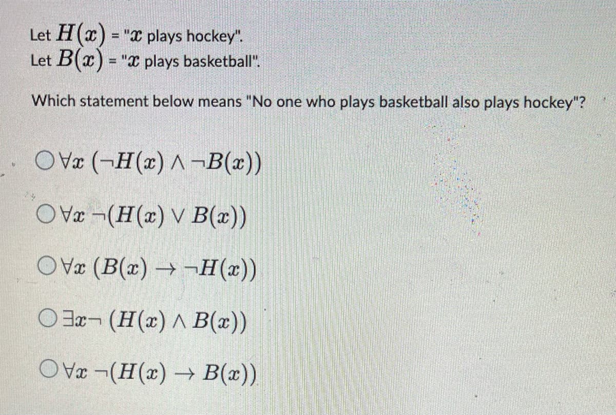 Let H(x) = "x plays hockey".
Let B(x) = "x plays basketball".
Which statement below means "No one who plays basketball also plays hockey"?
OVx (-H(x) A-B(x))
OVx-(H(x) V B(x))
OVx (B(x)→-H(x))
Ox-(H(x) ^ B(x))
OVx¬(H(x) → B(x)).