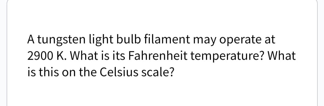 A tungsten light bulb filament may operate at
2900 K. What is its Fahrenheit temperature? What
is this on the Celsius scale?